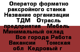 Оператор форматно-раксройного станка › Название организации ­ ТДМ › Отрасль предприятия ­ Мебель › Минимальный оклад ­ 40 000 - Все города Работа » Вакансии   . Томская обл.,Кедровый г.